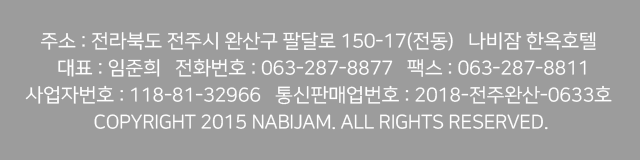 주소 : 전라북도 전주시 완산구 팔달로 150-17(전동)   나비잠 한옥호텔 
 대표 : 이일주   전화번호 : 063-287-8877.8811   휴대전화 : 010-6240-8193
사업자번호 : 809-21-00023   통신판매업신고번호 : 제 2015-전주완산-0347호 
COPYRIGHT 2015 NABIJAM. ALL RIGHTS RESERVED.